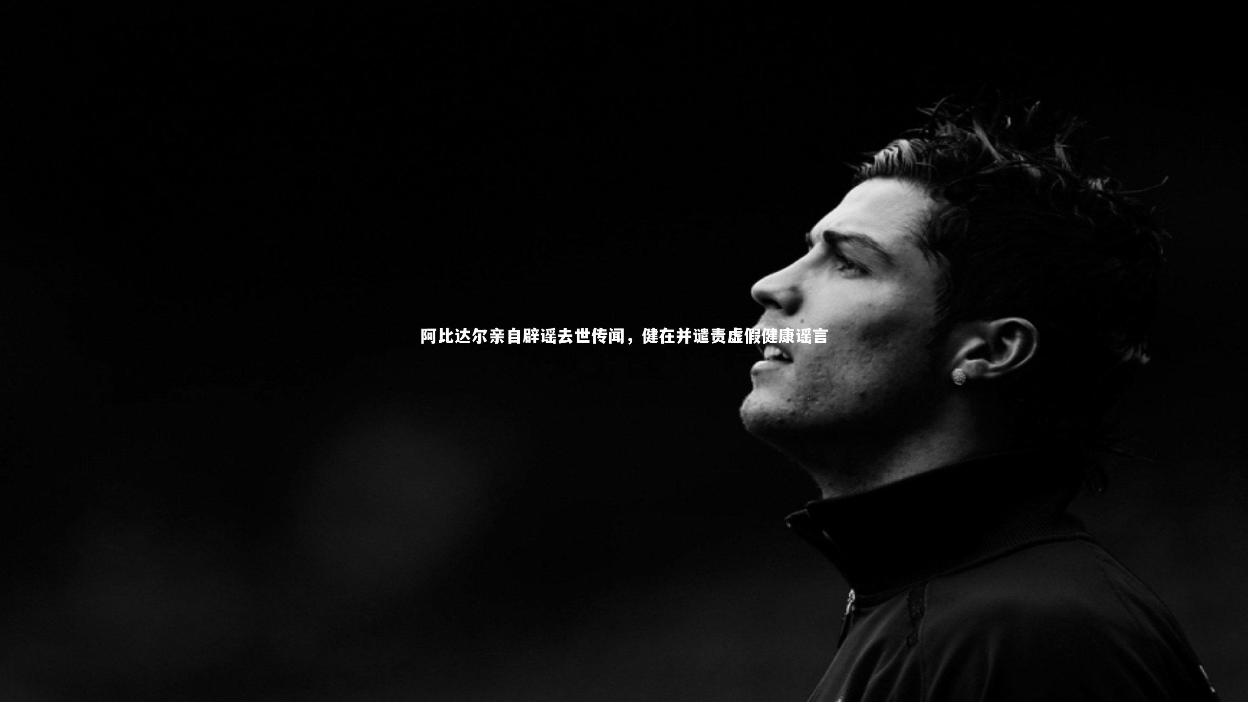开云app-阿比达尔亲自辟谣去世传闻，健在并谴责虚假健康谣言